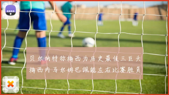 贝尔纳特称梅西为历史最佳三巨头梅西内马尔姆巴佩能左右比赛胜负