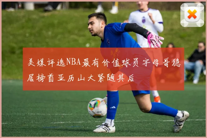 美媒评选NBA最有价值球员字母哥稳居榜首亚历山大紧随其后