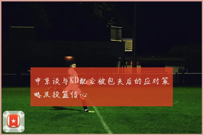 申京谈与KD配合被包夹后的应对策略及投篮信心