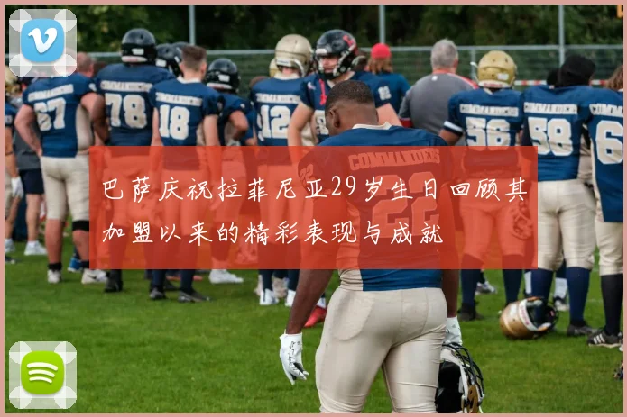 巴萨庆祝拉菲尼亚29岁生日回顾其加盟以来的精彩表现与成就