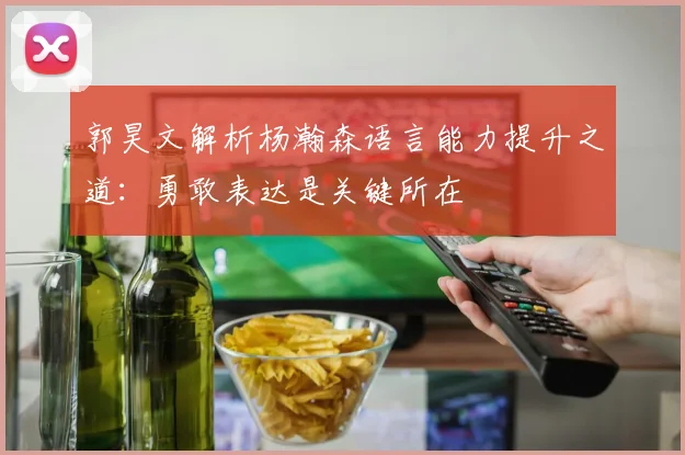 郭昊文解析杨瀚森语言能力提升之道：勇敢表达是关键所在