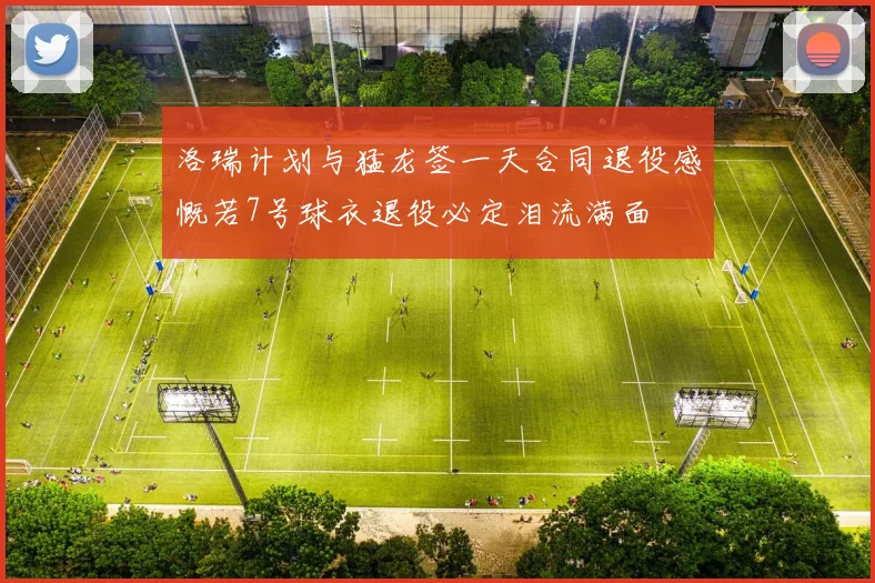 洛瑞计划与猛龙签一天合同退役感慨若7号球衣退役必定泪流满面