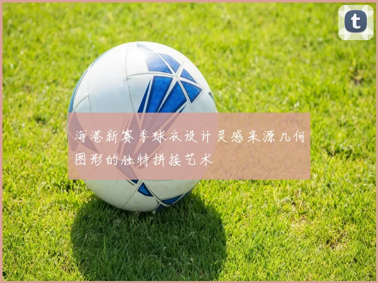海港新赛季球衣设计灵感来源几何图形的独特拼接艺术