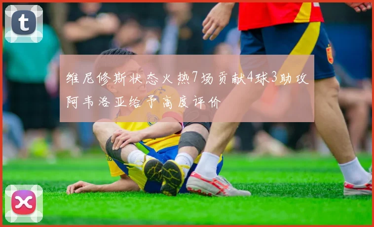 维尼修斯状态火热7场贡献4球3助攻阿韦洛亚给予高度评价