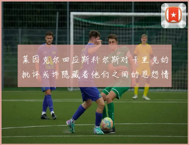 莱因克尔回应斯科尔斯对卡里克的批评或许隐藏着他们之间的恩怨情仇