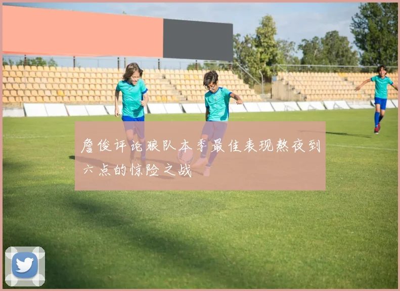 詹俊评论狼队本季最佳表现熬夜到六点的惊险之战