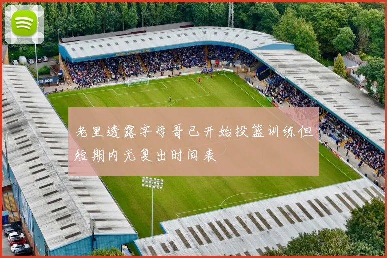 老里透露字母哥已开始投篮训练但短期内无复出时间表