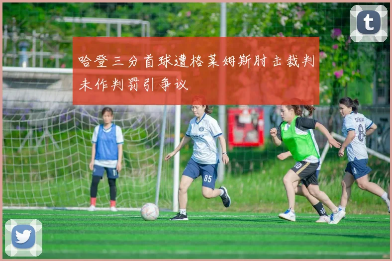 哈登三分首球遭格莱姆斯肘击裁判未作判罚引争议