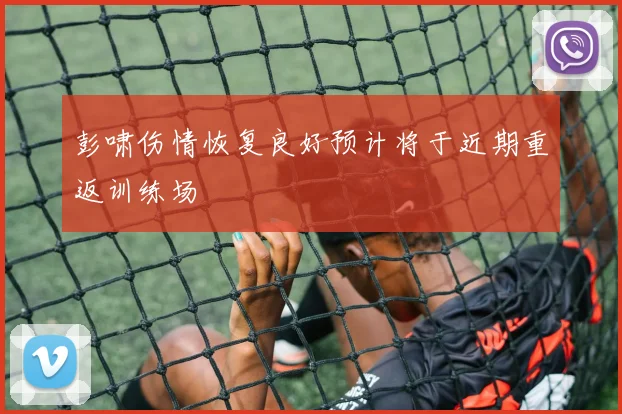 彭啸伤情恢复良好预计将于近期重返训练场