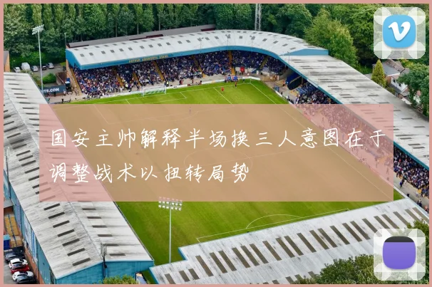 国安主帅解释半场换三人意图在于调整战术以扭转局势