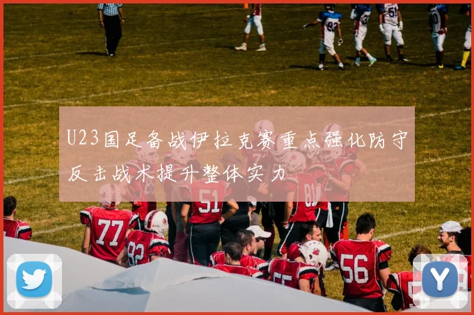 U23国足备战伊拉克赛重点强化防守反击战术提升整体实力
