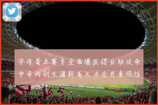 字母哥本赛季全面爆发得分助攻命中率均创生涯新高火力全开表现惊艳